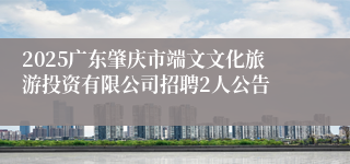 2025广东肇庆市端文文化旅游投资有限公司招聘2人公告