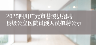 2025四川广元市苍溪县招聘县级公立医院员额人员拟聘公示