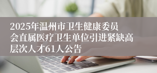 2025年温州市卫生健康委员会直属医疗卫生单位引进紧缺高层次人才61人公告