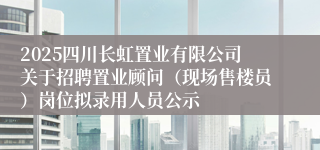 2025四川长虹置业有限公司关于招聘置业顾问（现场售楼员）岗位拟录用人员公示