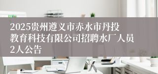 2025贵州遵义市赤水市丹投教育科技有限公司招聘水厂人员2人公告