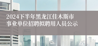 2024下半年黑龙江佳木斯市事业单位招聘拟聘用人员公示
