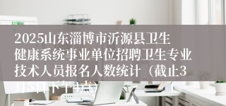 2025山东淄博市沂源县卫生健康系统事业单位招聘卫生专业技术人员报名人数统计（截止3月5日下午4点）