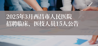 2025年3月西昌市人民医院招聘临床、医技人员15人公告