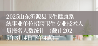 2025山东沂源县卫生健康系统事业单位招聘卫生专业技术人员报名人数统计 （截止2025年3月4日下午4点）