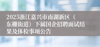 2025浙江嘉兴市南湖新区（东栅街道）下属国企招聘面试结果及体检事项公告