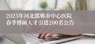 2025年河北邯郸市中心医院春季博硕人才引进200名公告