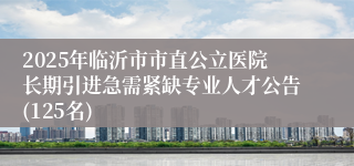 2025年临沂市市直公立医院长期引进急需紧缺专业人才公告(125名)