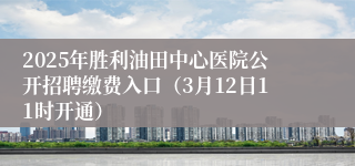 2025年胜利油田中心医院公开招聘缴费入口（3月12日11时开通）