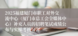 2025福建厦门市职工对外交流中心（厦门市总工会全媒体中心）补充人员的招聘笔试成绩公布与实操考核公告