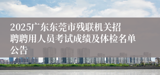 2025广东东莞市残联机关招聘聘用人员考试成绩及体检名单公告