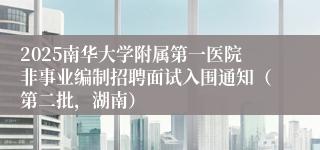 2025南华大学附属第一医院非事业编制招聘面试入围通知（第二批，湖南）