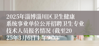 2025年淄博淄川区卫生健康系统事业单位公开招聘卫生专业技术人员报名情况 (截至2025年3月6日上午9点)