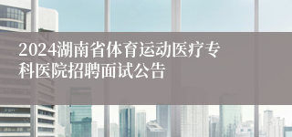 2024湖南省体育运动医疗专科医院招聘面试公告