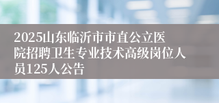 2025山东临沂市市直公立医院招聘卫生专业技术高级岗位人员125人公告