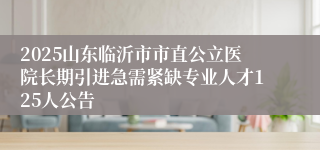 2025山东临沂市市直公立医院长期引进急需紧缺专业人才125人公告