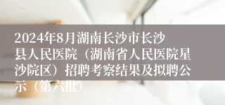 2024年8月湖南长沙市长沙县人民医院（湖南省人民医院星沙院区）招聘考察结果及拟聘公示（第六批）