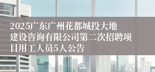 2025广东广州花都城投大地建设咨询有限公司第二次招聘项目用工人员5人公告