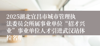 2025湖北宜昌市城市管理执法委员会所属事业单位“招才兴业”事业单位人才引进武汉站体检名单