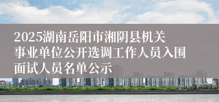 2025湖南岳阳市湘阴县机关事业单位公开选调工作人员入围面试人员名单公示