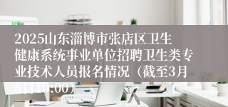 2025山东淄博市张店区卫生健康系统事业单位招聘卫生类专业技术人员报名情况（截至3月6日10:00）