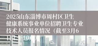 2025山东淄博市周村区卫生健康系统事业单位招聘卫生专业技术人员报名情况（截至3月6日上午10点）