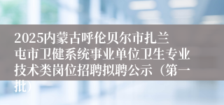 2025内蒙古呼伦贝尔市扎兰屯市卫健系统事业单位卫生专业技术类岗位招聘拟聘公示（第一批）