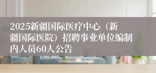 2025新疆国际医疗中心（新疆国际医院）招聘事业单位编制内人员60人公告