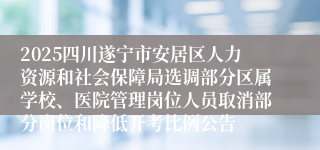 2025四川遂宁市安居区人力资源和社会保障局选调部分区属学校、医院管理岗位人员取消部分岗位和降低开考比例公告