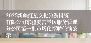 2025新疆红星文化旅游投资有限公司东疆夏宫景区服务管理分公司第一批市场化招聘任前公示