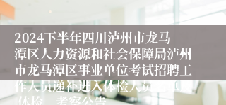 2024下半年四川泸州市龙马潭区人力资源和社会保障局泸州市龙马潭区事业单位考试招聘工作人员递补进入体检人员名单及 体检、考察公告