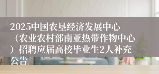 2025中国农垦经济发展中心（农业农村部南亚热带作物中心）招聘应届高校毕业生2人补充公告