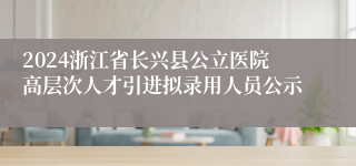 2024浙江省长兴县公立医院高层次人才引进拟录用人员公示