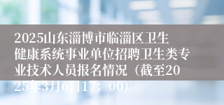 2025山东淄博市临淄区卫生健康系统事业单位招聘卫生类专业技术人员报名情况（截至2025年3月6日17：00）