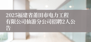 2025福建省莆田市电力工程有限公司仙游分公司招聘2人公告