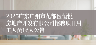 2025广东广州市花都区恒悦房地产开发有限公司招聘项目用工人员16人公告