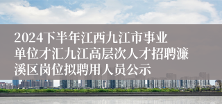 2024下半年江西九江市事业单位才汇九江高层次人才招聘濂溪区岗位拟聘用人员公示