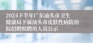 2024下半年广东汕头市卫生健康局下属汕头市皮肤性病防治院招聘拟聘用人员公示