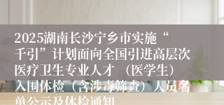 2025湖南长沙宁乡市实施“千引”计划面向全国引进高层次医疗卫生专业人才 （医学生）入围体检（含涉毒筛查）人员名单公示及体检通知