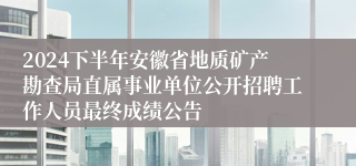 2024下半年安徽省地质矿产勘查局直属事业单位公开招聘工作人员最终成绩公告