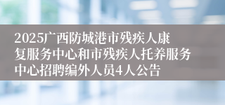 2025广西防城港市残疾人康复服务中心和市残疾人托养服务中心招聘编外人员4人公告