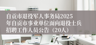 自贡市退役军人事务局2025年自贡市事业单位面向退役士兵招聘工作人员公告（20人）