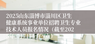 2025山东淄博市淄川区卫生健康系统事业单位招聘卫生专业技术人员报名情况（截至2025年3月7日上午9点）