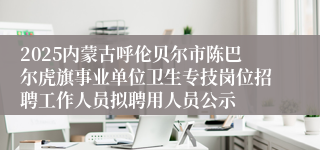 2025内蒙古呼伦贝尔市陈巴尔虎旗事业单位卫生专技岗位招聘工作人员拟聘用人员公示