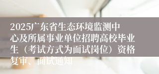 2025广东省生态环境监测中心及所属事业单位招聘高校毕业生（考试方式为面试岗位）资格复审、面试通知