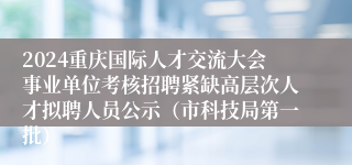 2024重庆国际人才交流大会事业单位考核招聘紧缺高层次人才拟聘人员公示（市科技局第一批）