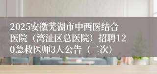 2025安徽芜湖市中西医结合医院（湾沚区总医院）招聘120急救医师3人公告（二次）