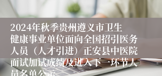 2024年秋季贵州遵义市卫生健康事业单位面向全国招引医务人员（人才引进）正安县中医院面试加试成绩及进入下一环节人员名单公示