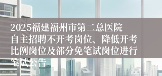 2025福建福州市第二总医院自主招聘不开考岗位、降低开考比例岗位及部分免笔试岗位进行笔试公告