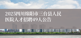 2025四川绵阳市三台县人民医院人才招聘49人公告